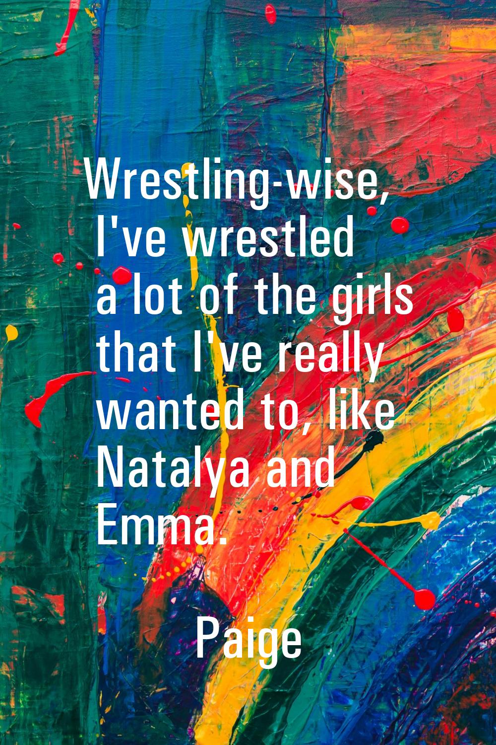 Wrestling-wise, I've wrestled a lot of the girls that I've really wanted to, like Natalya and Emma.