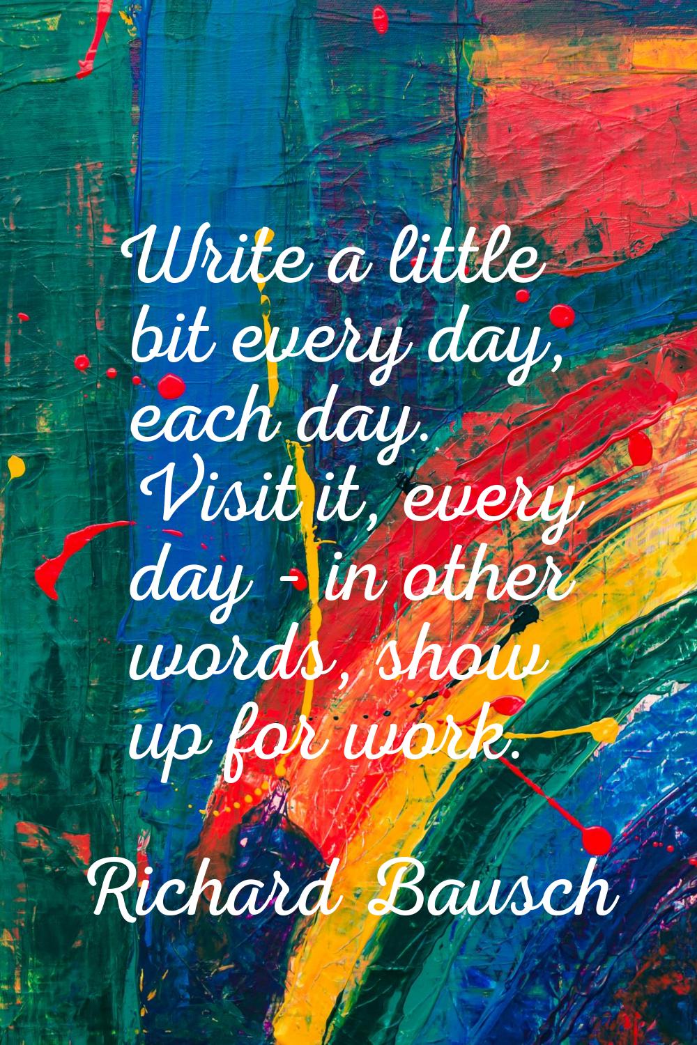 Write a little bit every day, each day. Visit it, every day - in other words, show up for work.