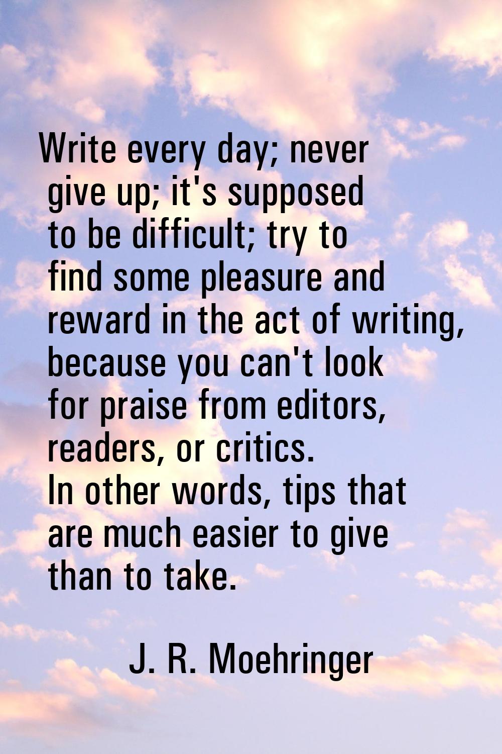 Write every day; never give up; it's supposed to be difficult; try to find some pleasure and reward