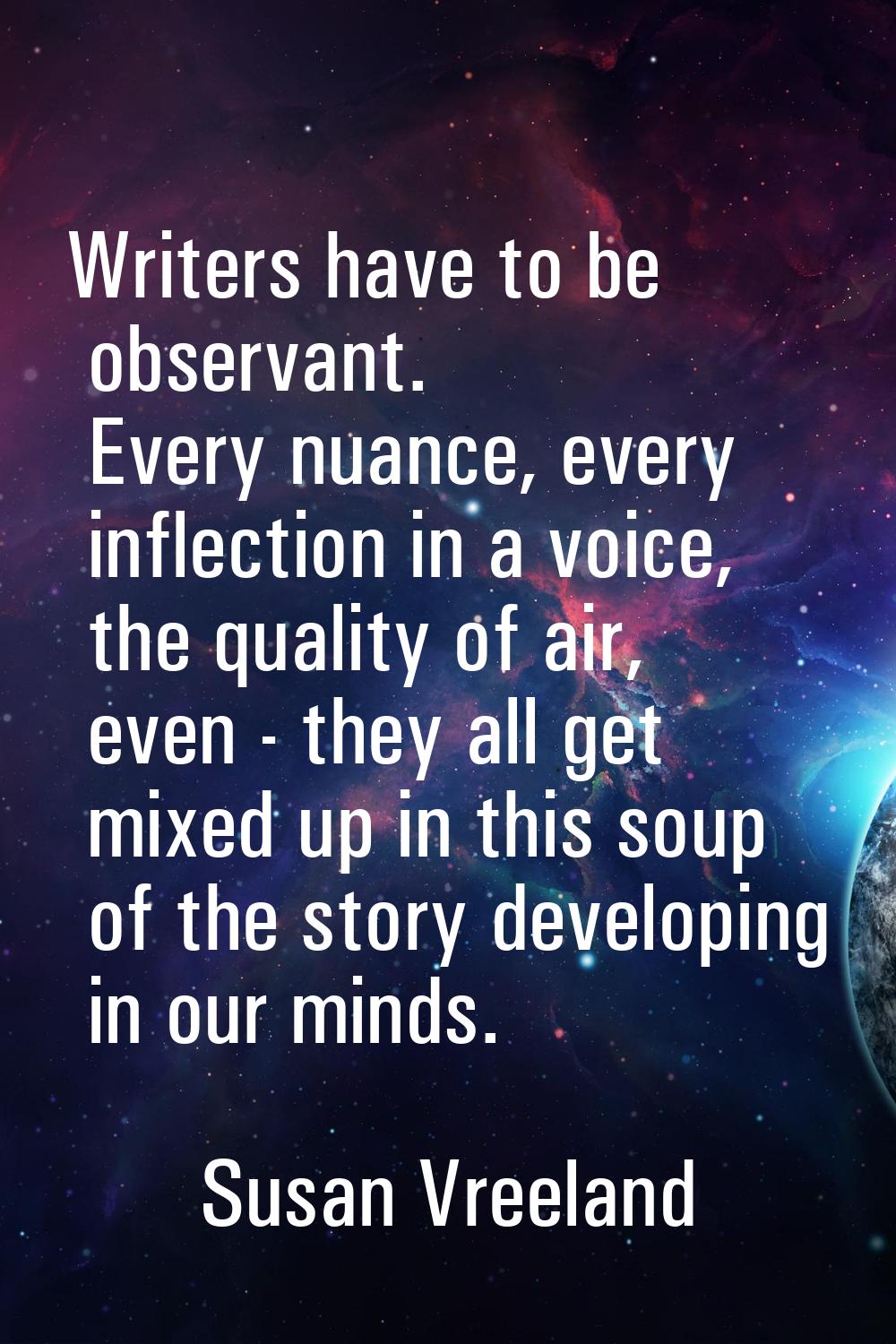 Writers have to be observant. Every nuance, every inflection in a voice, the quality of air, even -