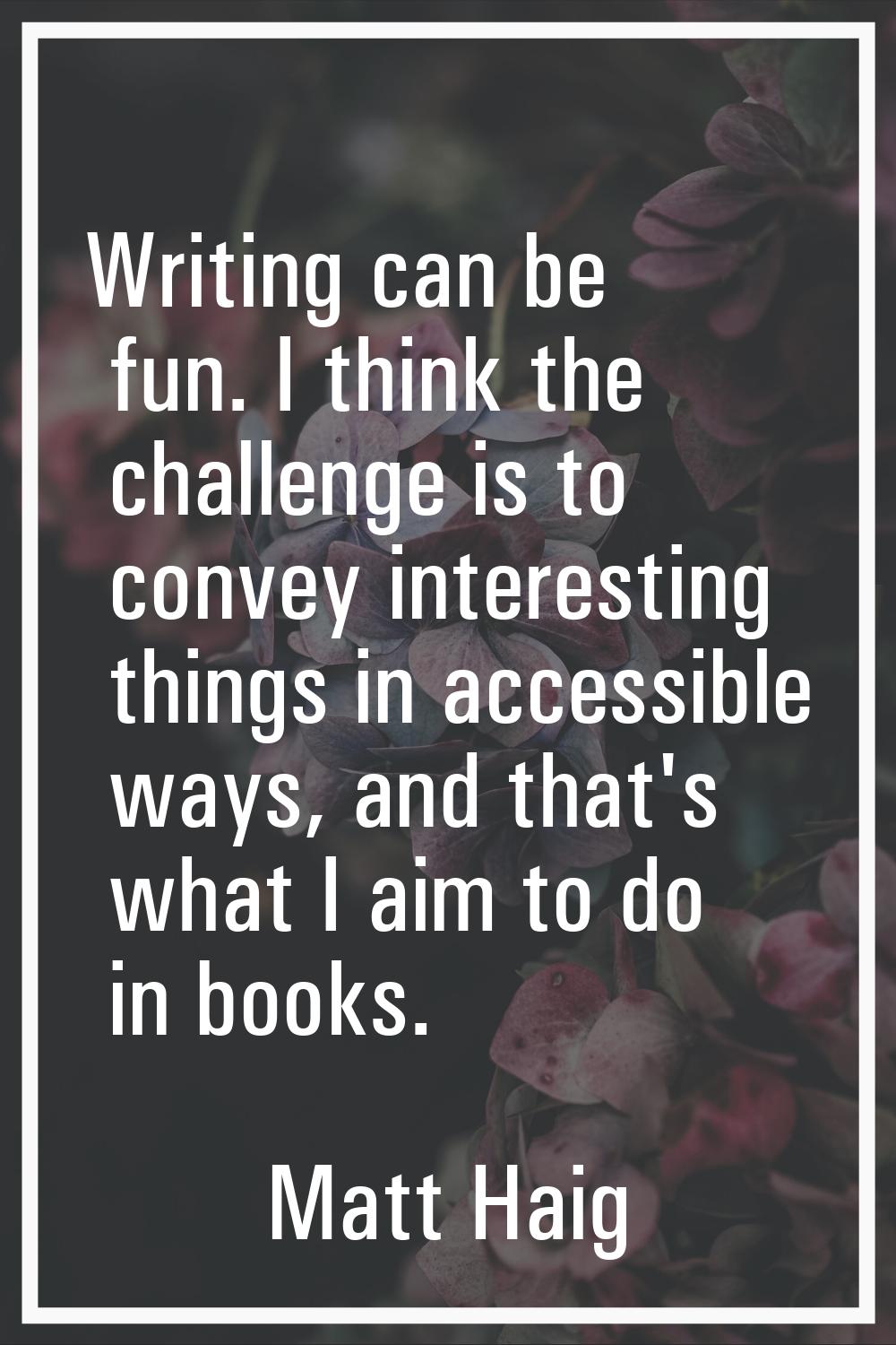 Writing can be fun. I think the challenge is to convey interesting things in accessible ways, and t