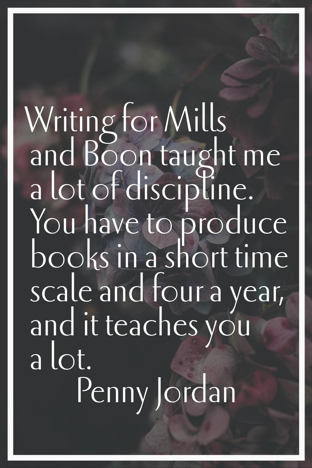 Writing for Mills and Boon taught me a lot of discipline. You have to produce books in a short time