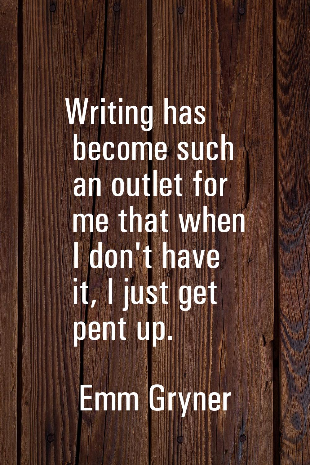 Writing has become such an outlet for me that when I don't have it, I just get pent up.