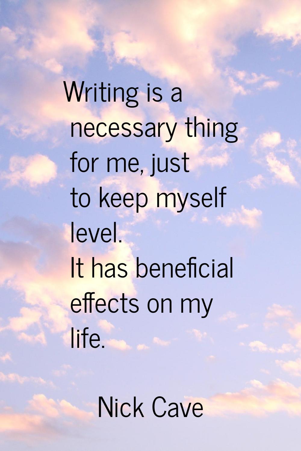 Writing is a necessary thing for me, just to keep myself level. It has beneficial effects on my lif