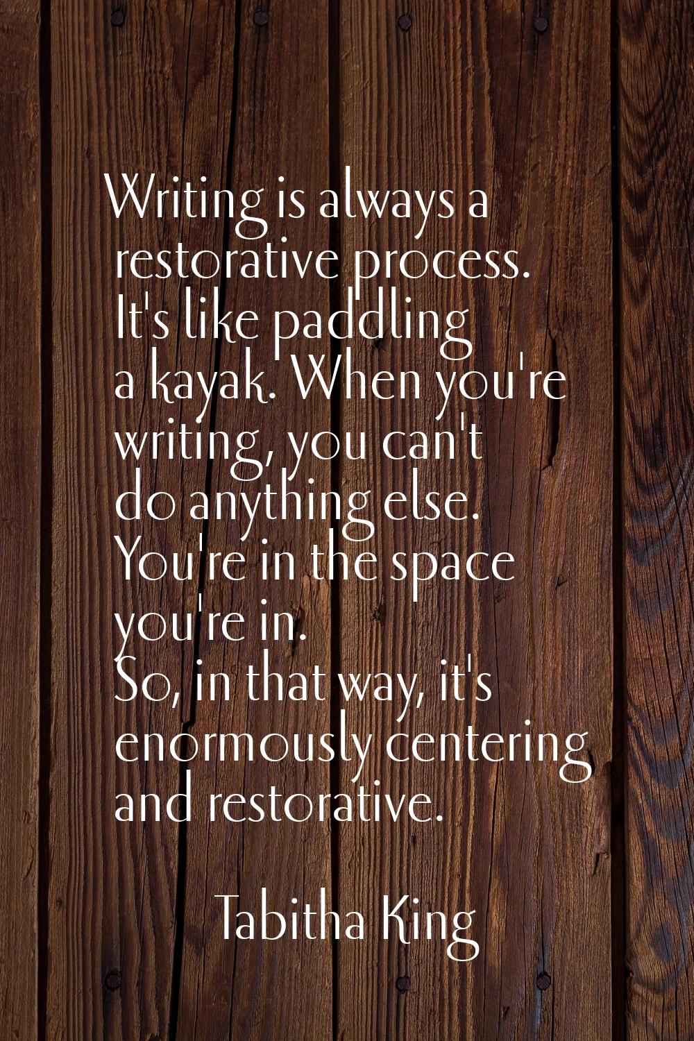 Writing is always a restorative process. It's like paddling a kayak. When you're writing, you can't
