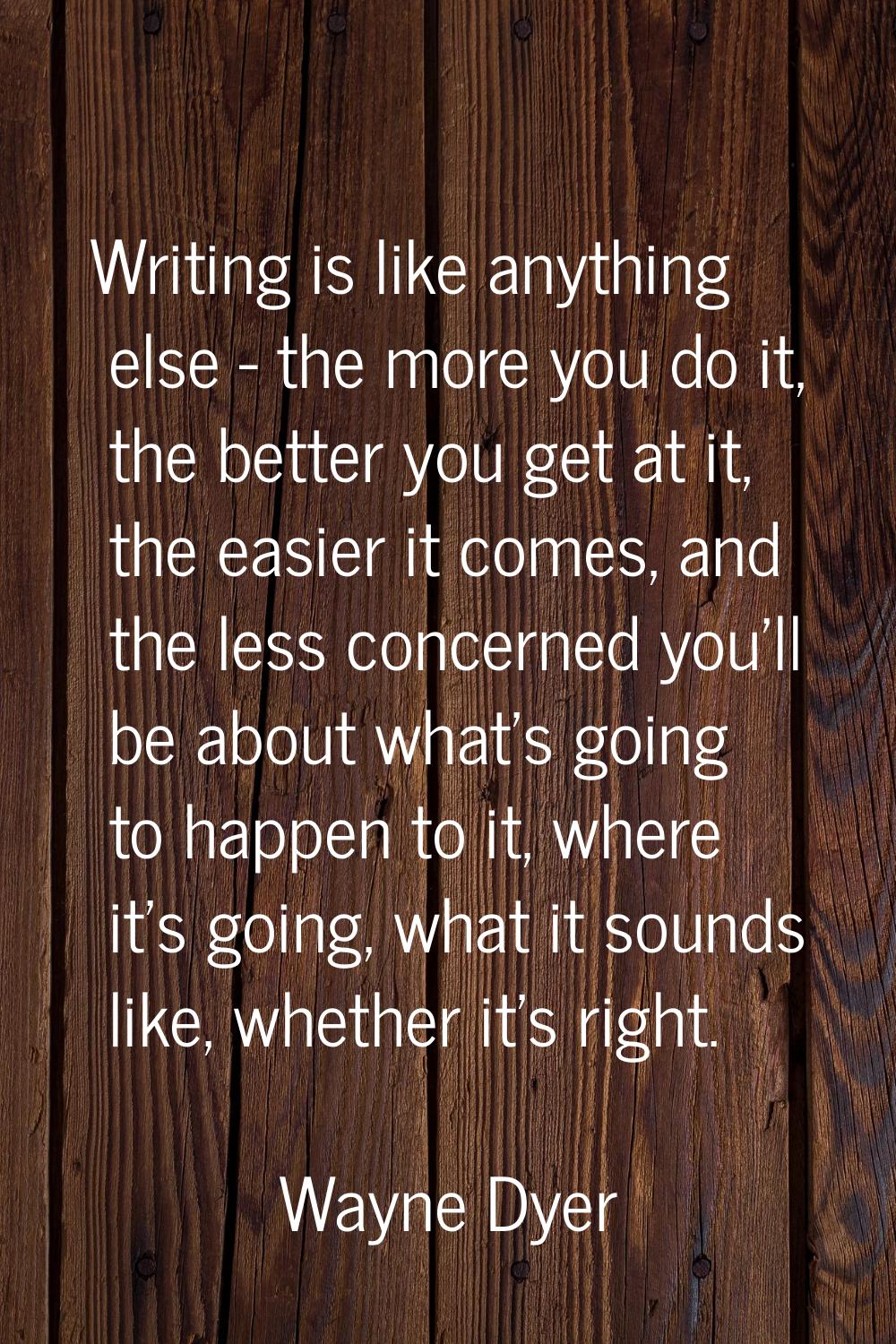 Writing is like anything else - the more you do it, the better you get at it, the easier it comes, 