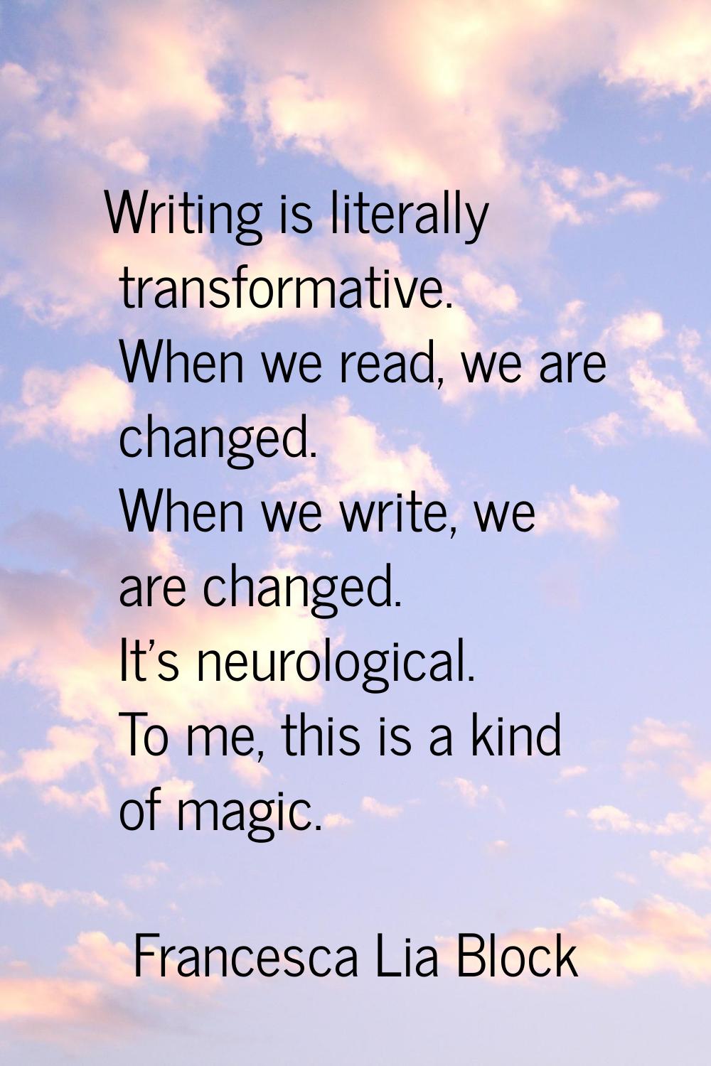 Writing is literally transformative. When we read, we are changed. When we write, we are changed. I