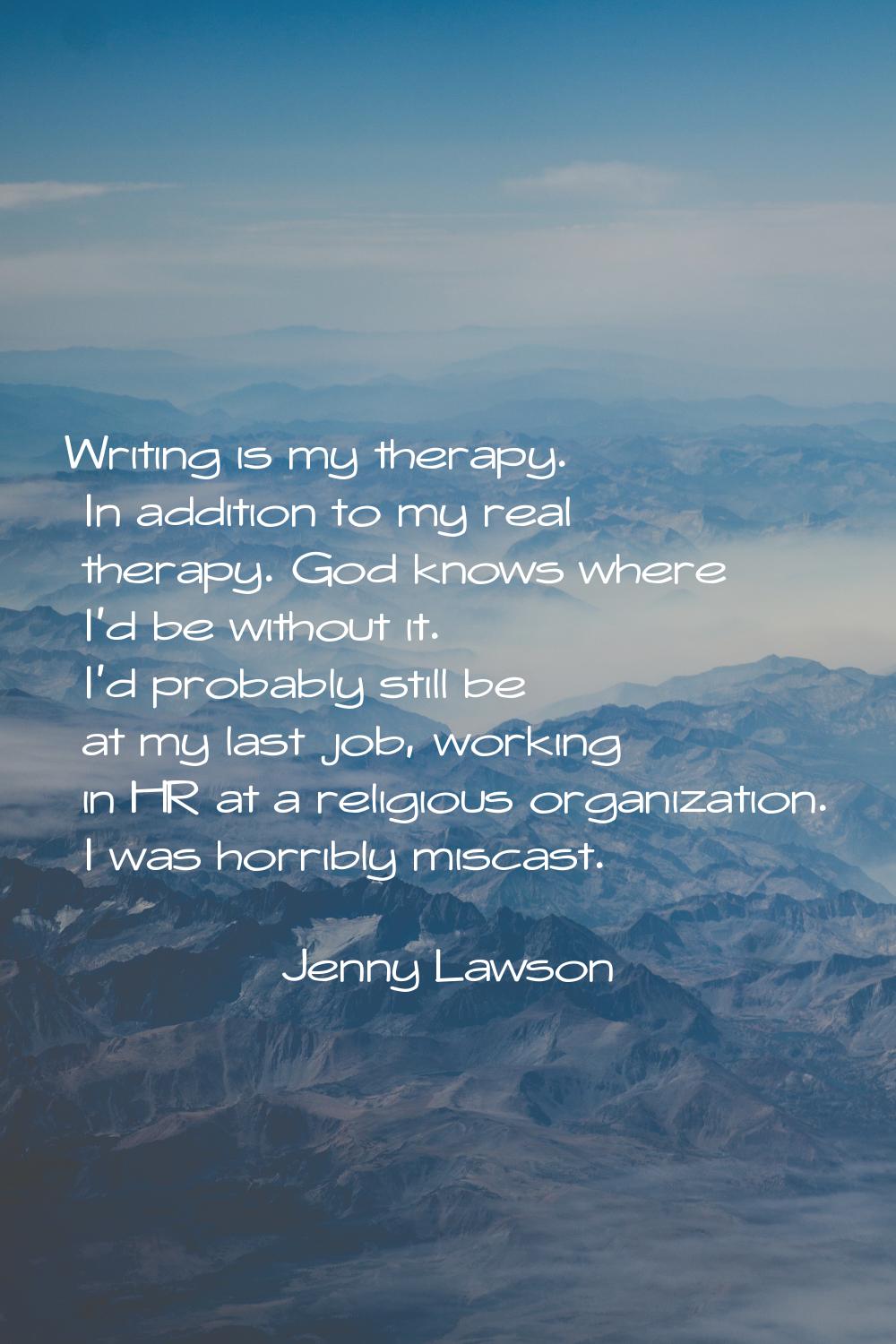 Writing is my therapy. In addition to my real therapy. God knows where I'd be without it. I'd proba