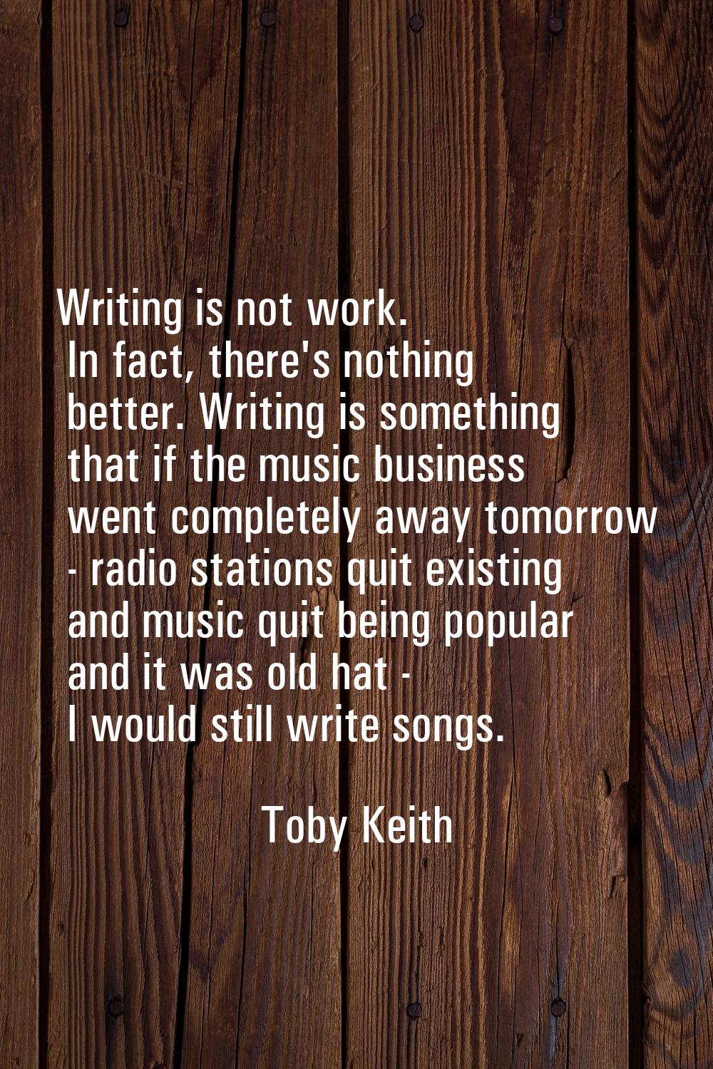 Writing is not work. In fact, there's nothing better. Writing is something that if the music busine