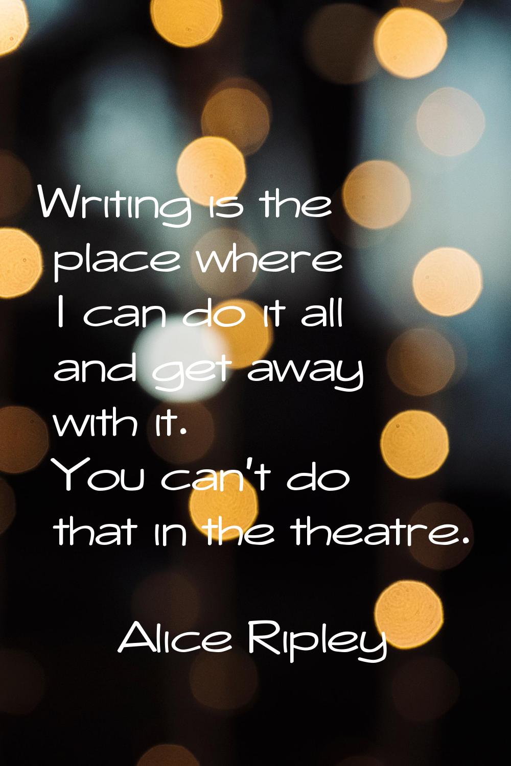 Writing is the place where I can do it all and get away with it. You can't do that in the theatre.