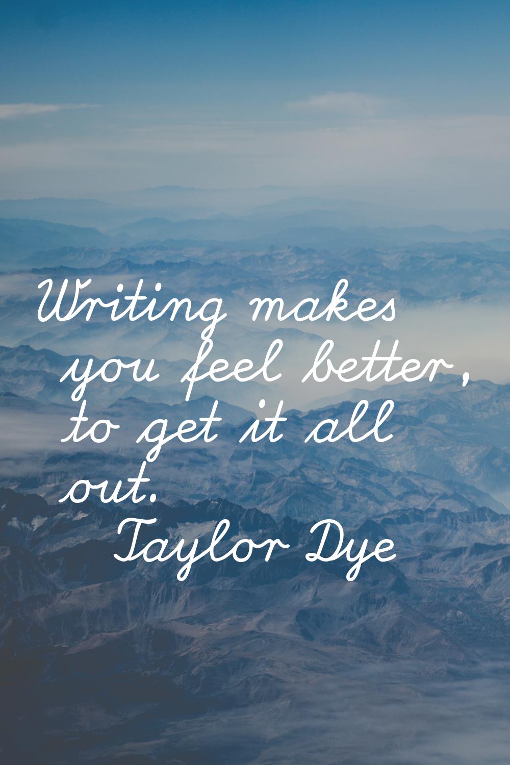 Writing makes you feel better, to get it all out.