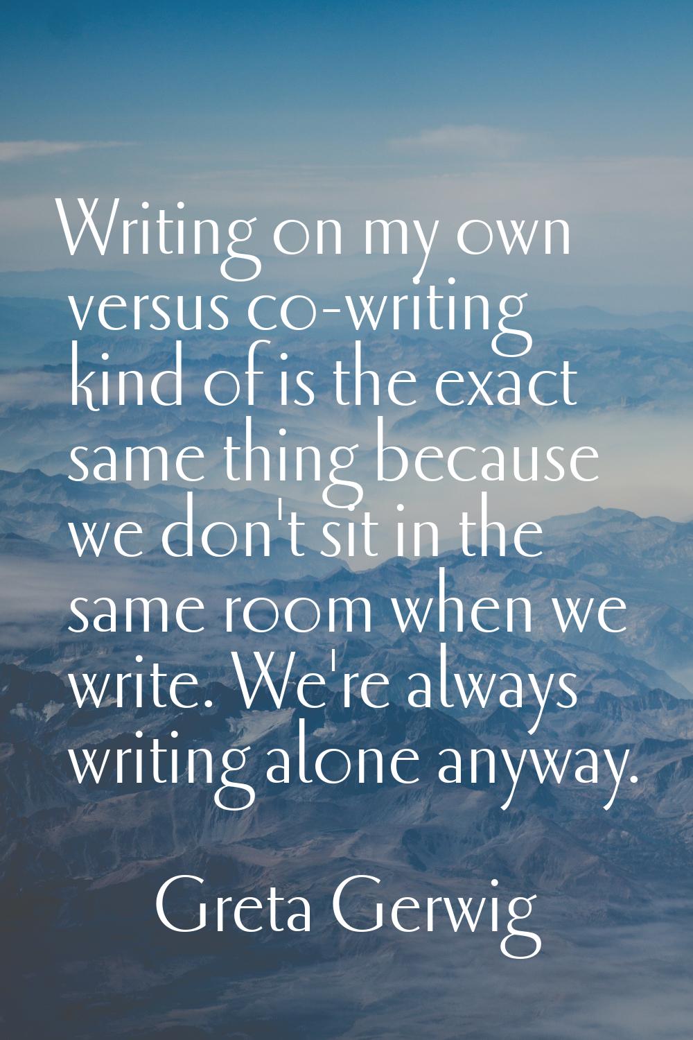 Writing on my own versus co-writing kind of is the exact same thing because we don't sit in the sam