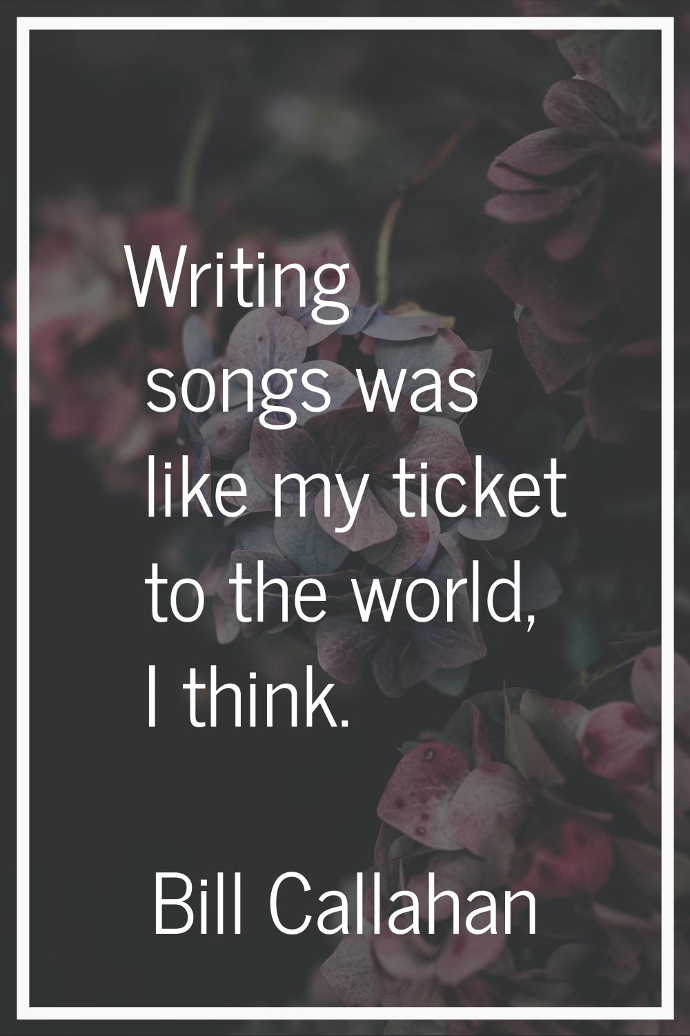 Writing songs was like my ticket to the world, I think.