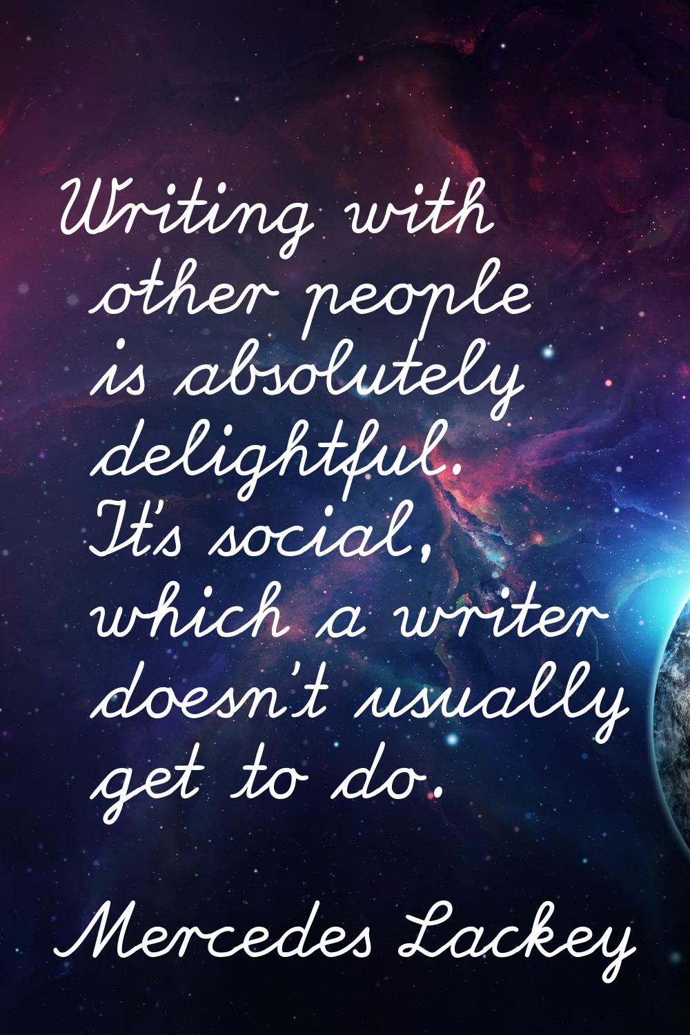 Writing with other people is absolutely delightful. It's social, which a writer doesn't usually get