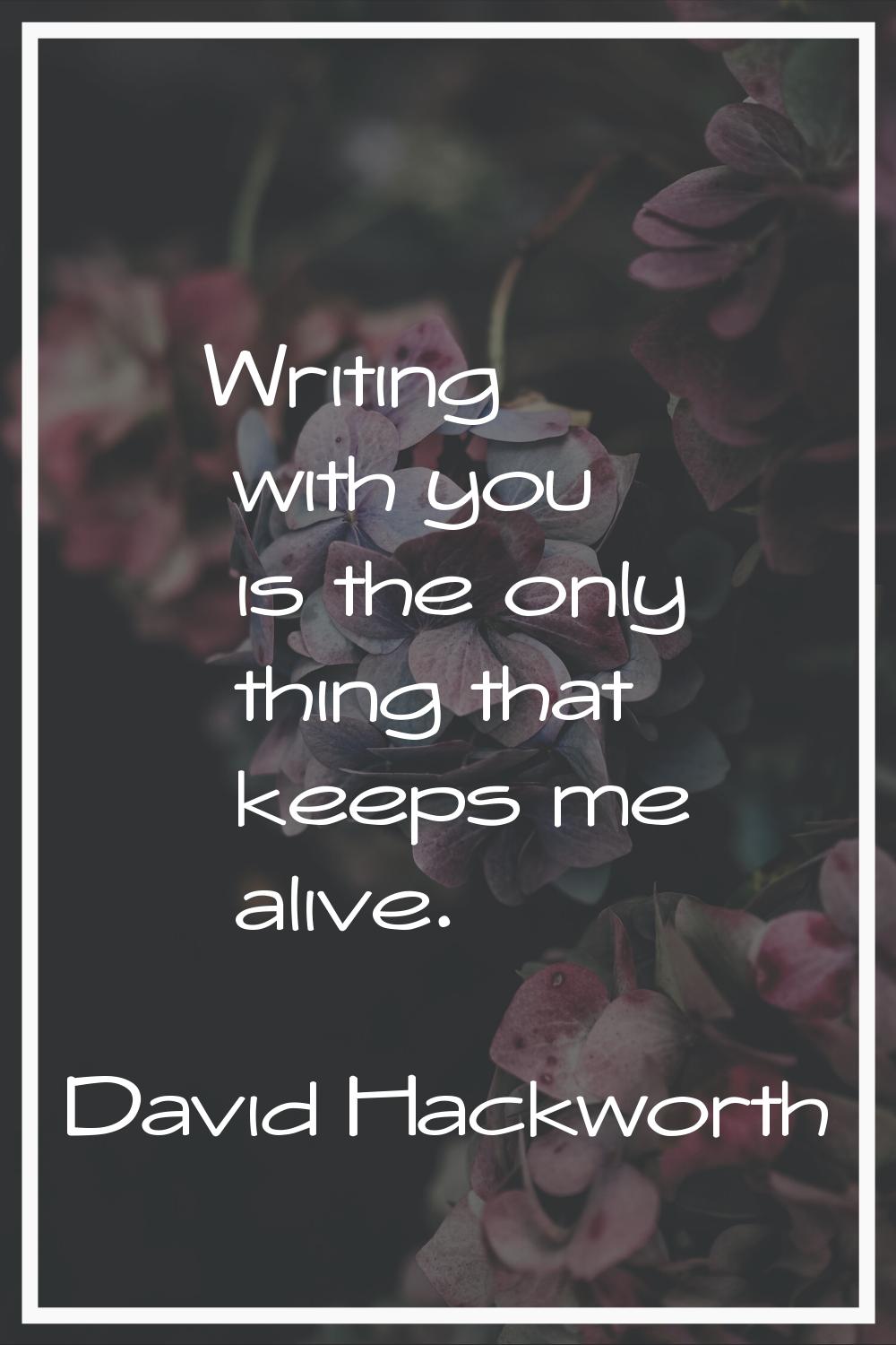 Writing with you is the only thing that keeps me alive.