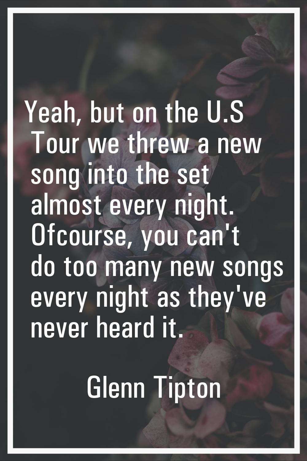 Yeah, but on the U.S Tour we threw a new song into the set almost every night. Ofcourse, you can't 