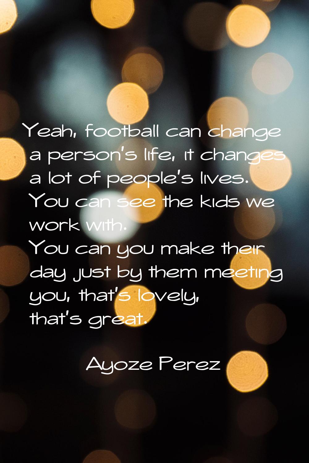 Yeah, football can change a person's life, it changes a lot of people's lives. You can see the kids