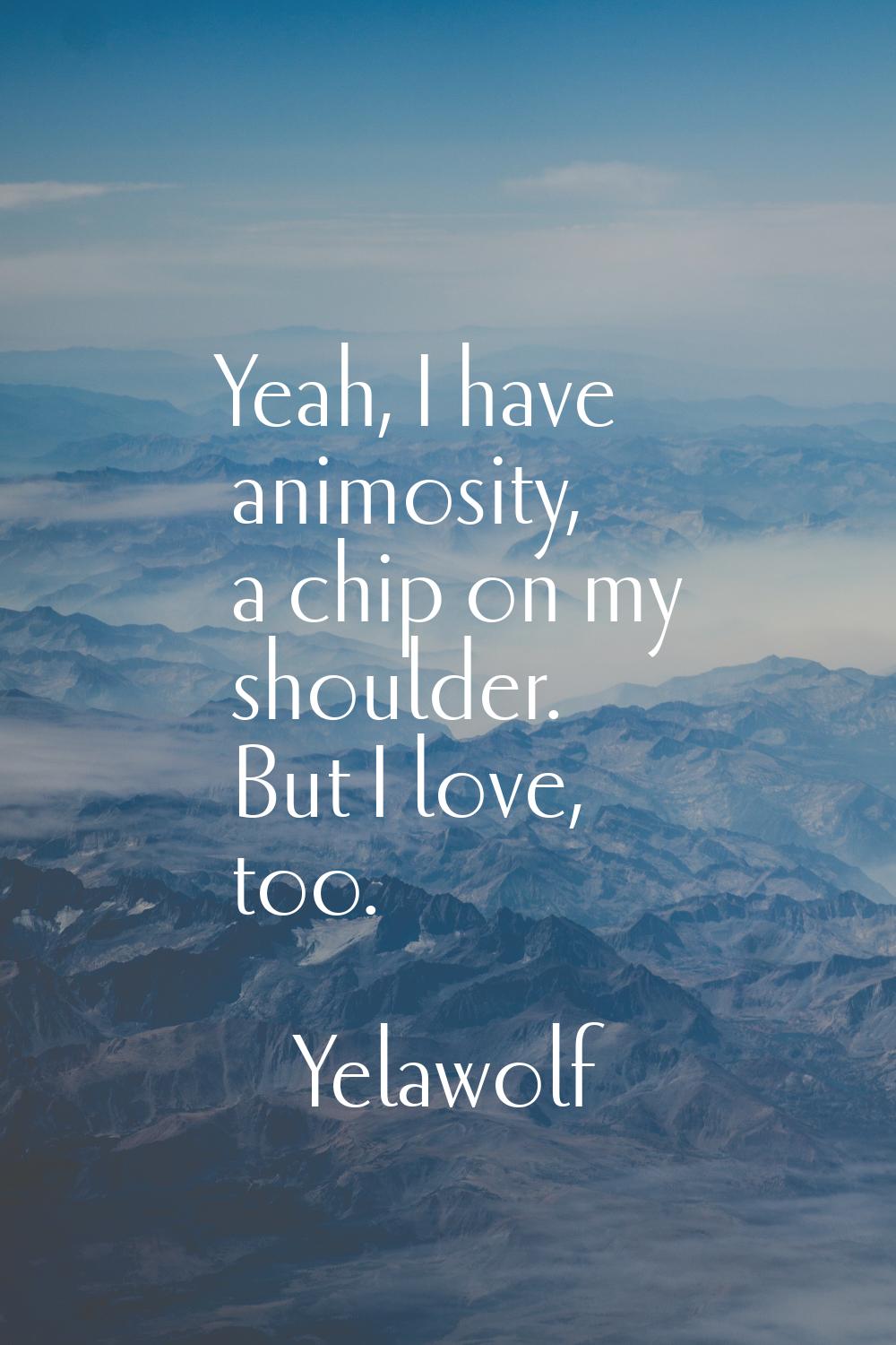 Yeah, I have animosity, a chip on my shoulder. But I love, too.