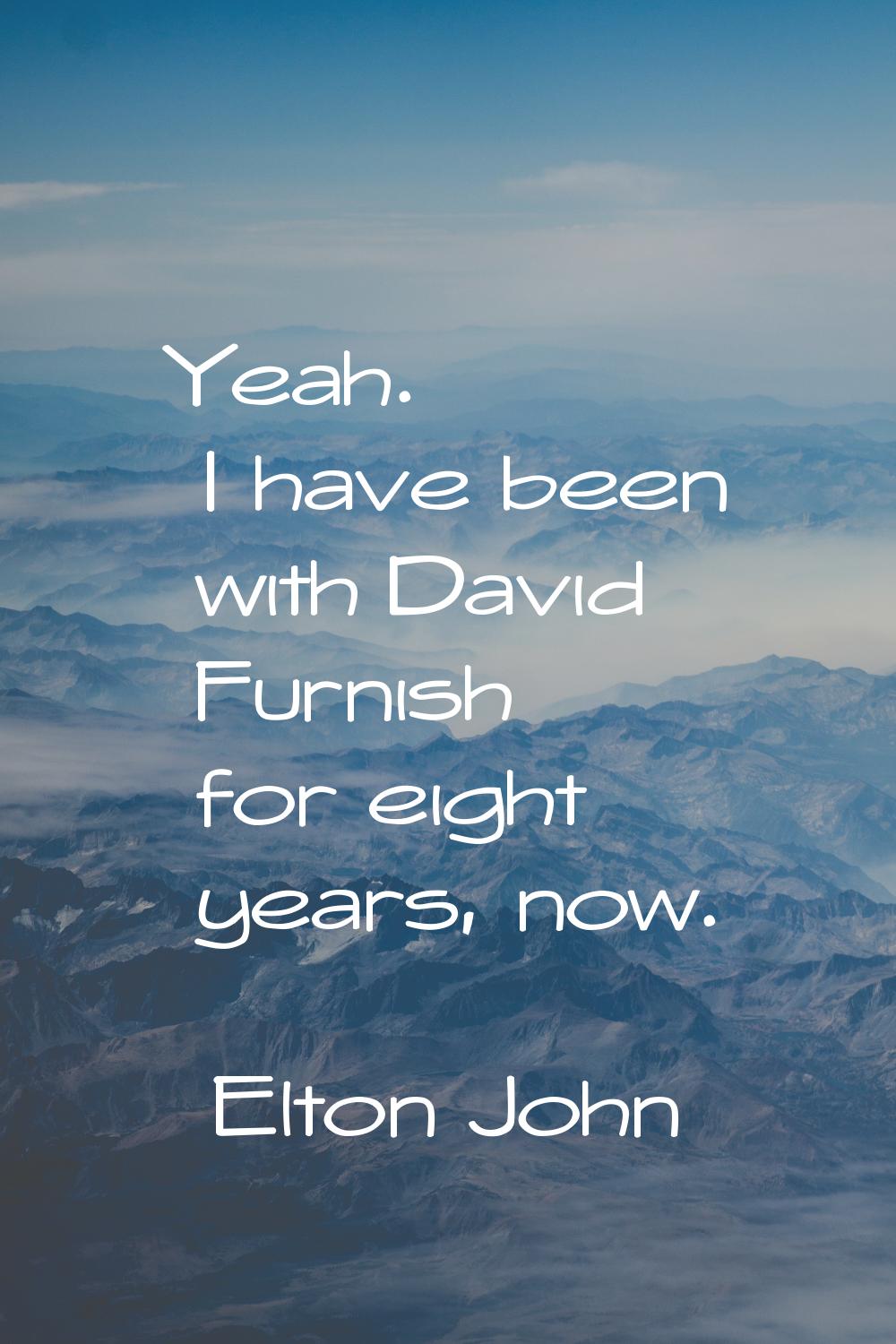 Yeah. I have been with David Furnish for eight years, now.