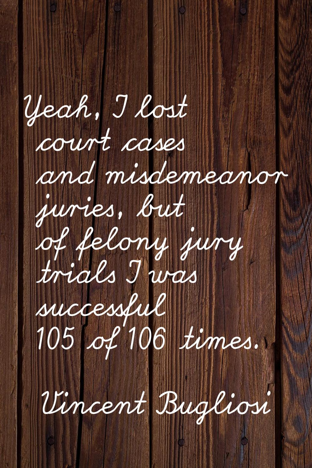Yeah, I lost court cases and misdemeanor juries, but of felony jury trials I was successful 105 of 