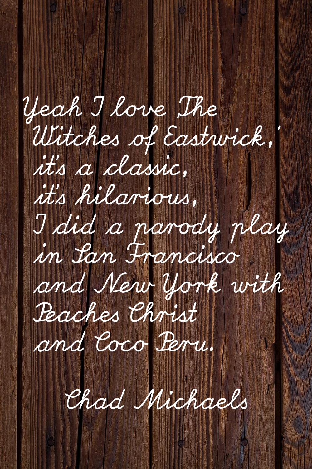 Yeah I love 'The Witches of Eastwick,' it's a classic, it's hilarious, I did a parody play in San F
