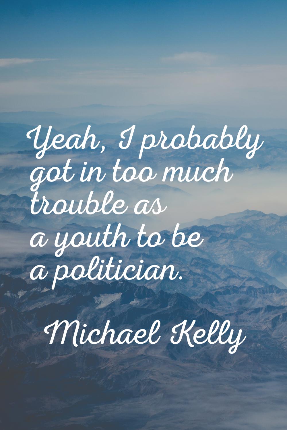 Yeah, I probably got in too much trouble as a youth to be a politician.