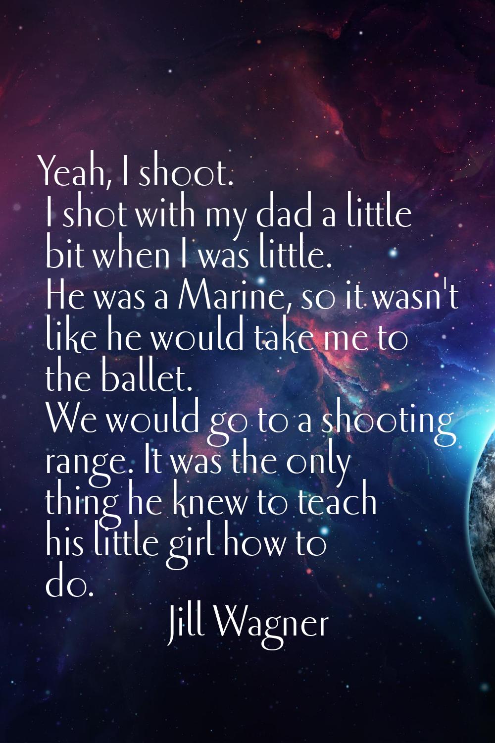 Yeah, I shoot. I shot with my dad a little bit when I was little. He was a Marine, so it wasn't lik