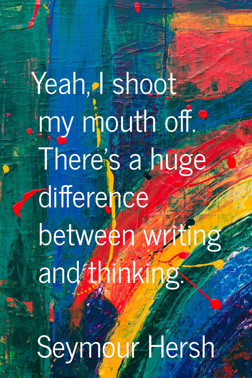 Yeah, I shoot my mouth off. There's a huge difference between writing and thinking.