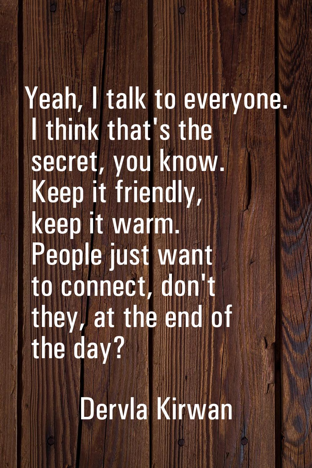Yeah, I talk to everyone. I think that's the secret, you know. Keep it friendly, keep it warm. Peop