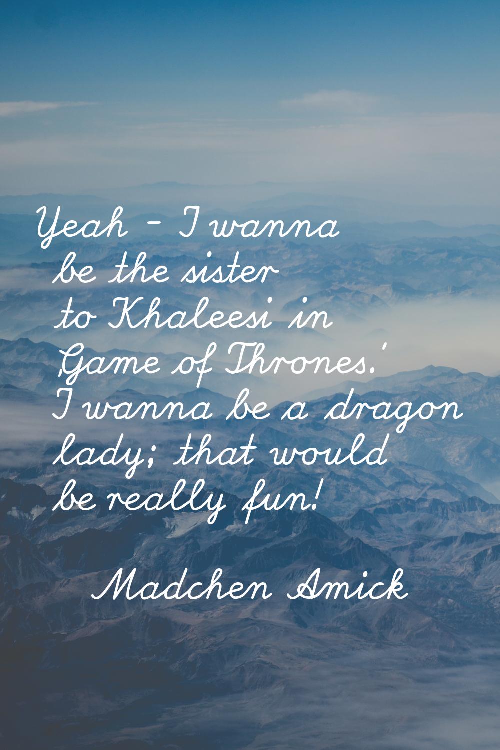 Yeah - I wanna be the sister to Khaleesi in 'Game of Thrones.' I wanna be a dragon lady; that would