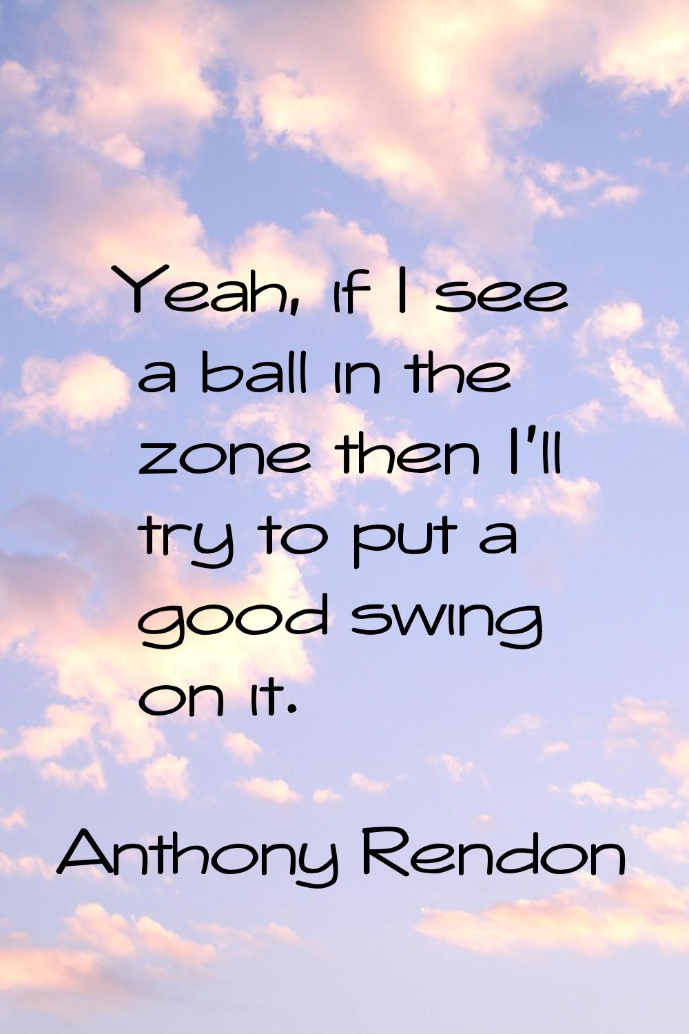 Yeah, if I see a ball in the zone then I'll try to put a good swing on it.