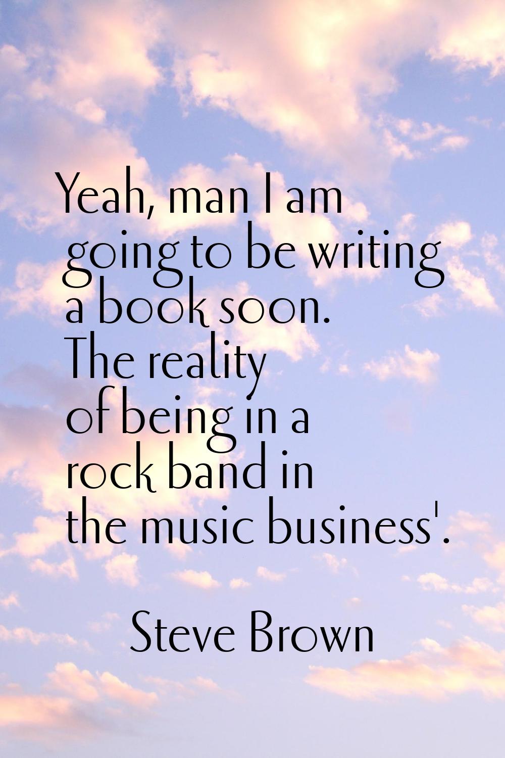 Yeah, man I am going to be writing a book soon. The reality of being in a rock band in the music bu