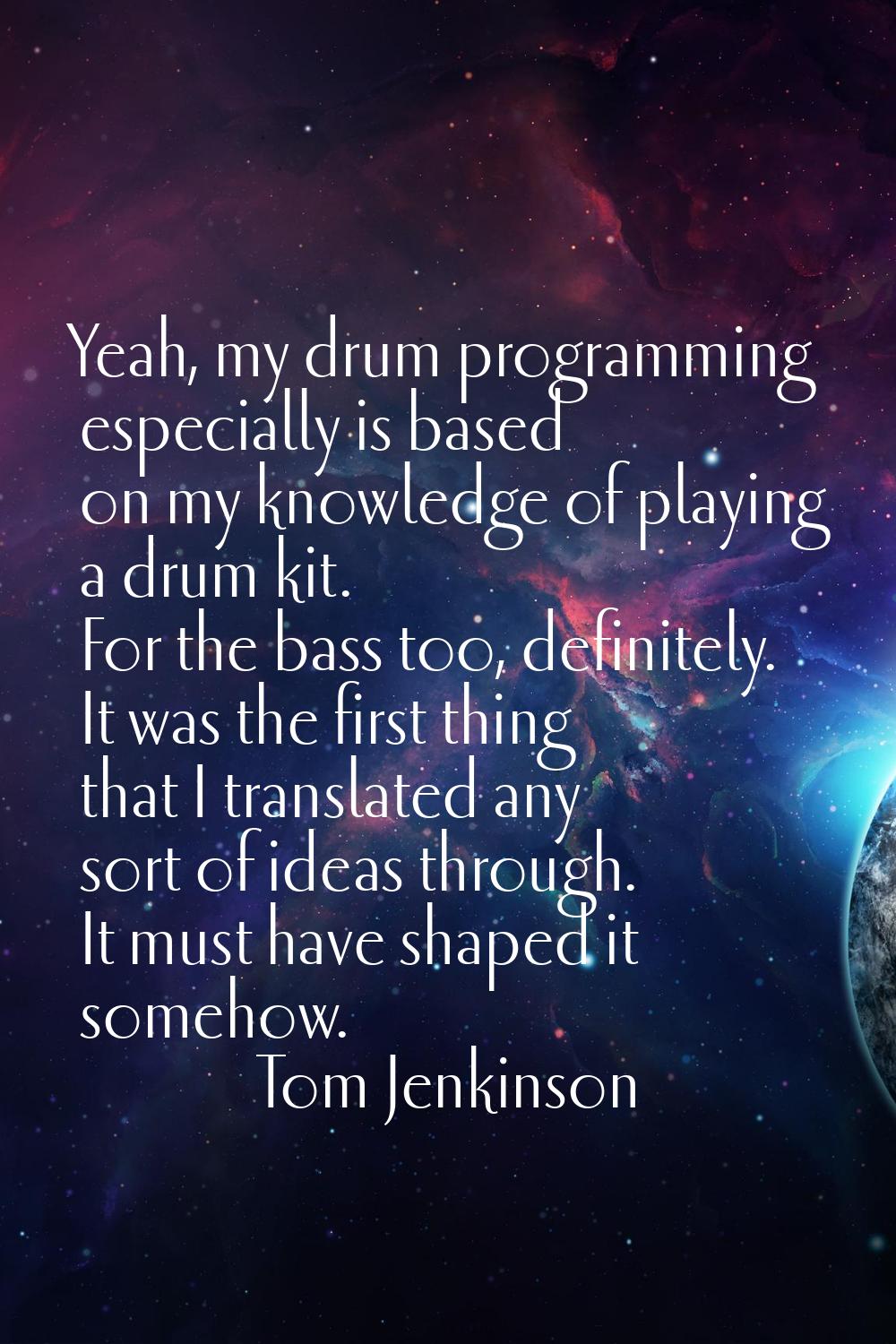 Yeah, my drum programming especially is based on my knowledge of playing a drum kit. For the bass t