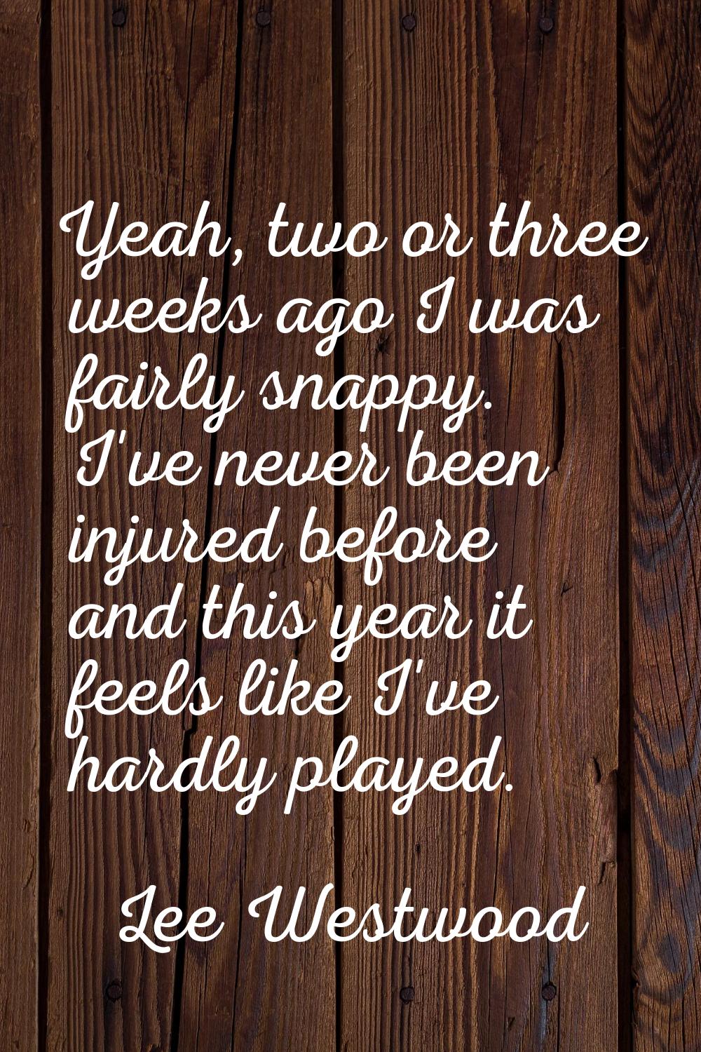 Yeah, two or three weeks ago I was fairly snappy. I've never been injured before and this year it f