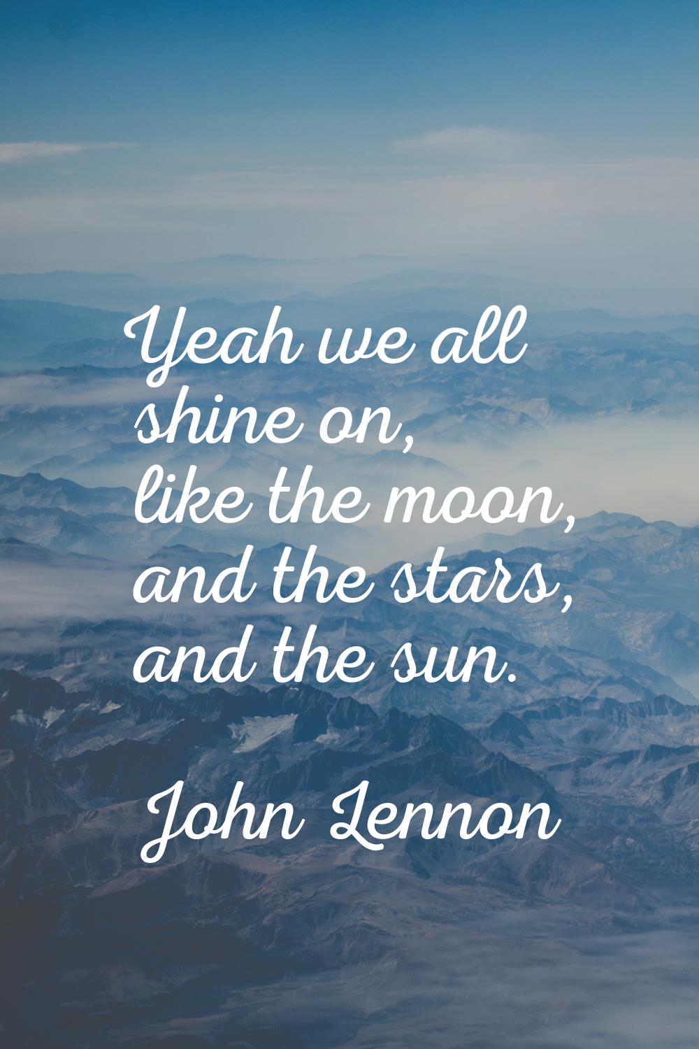 Yeah we all shine on, like the moon, and the stars, and the sun.