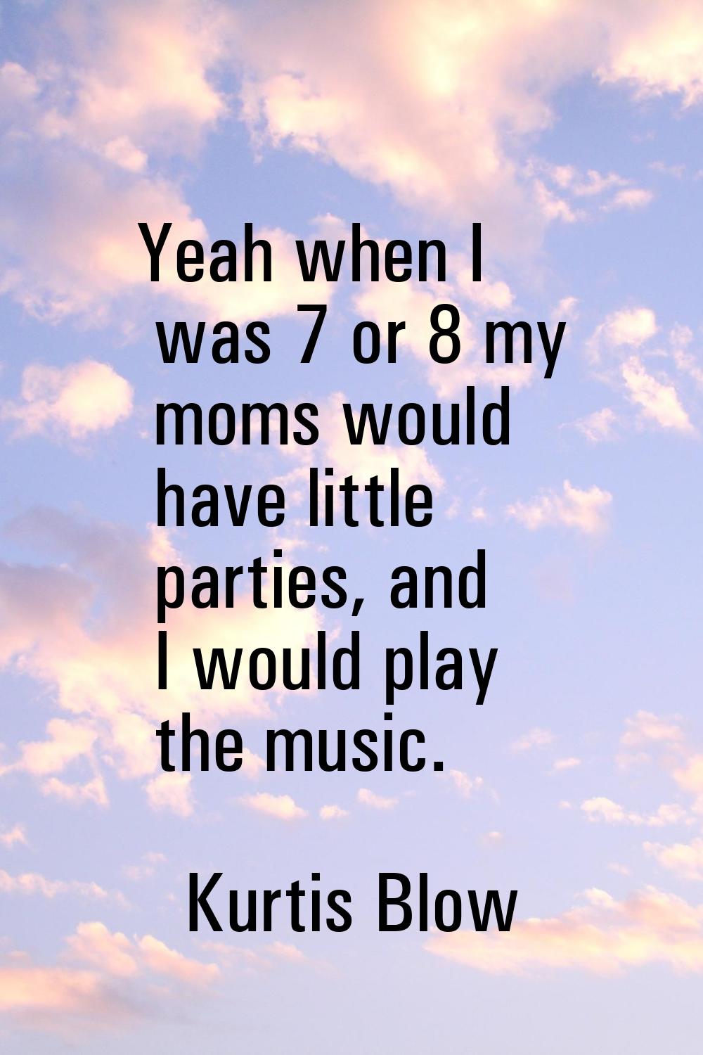 Yeah when I was 7 or 8 my moms would have little parties, and I would play the music.