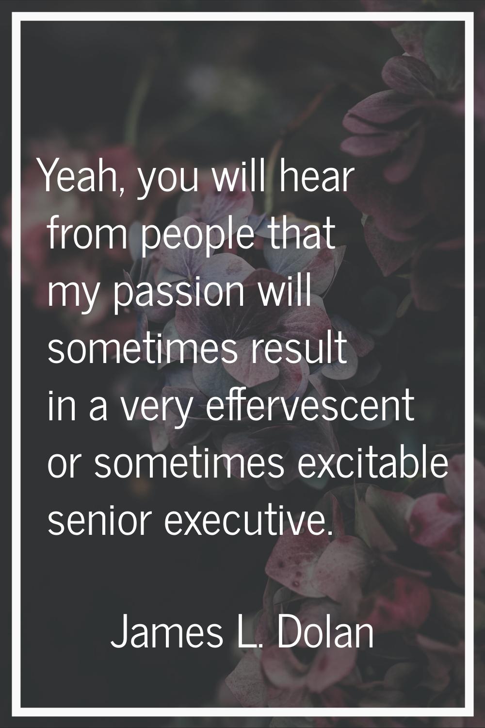 Yeah, you will hear from people that my passion will sometimes result in a very effervescent or som