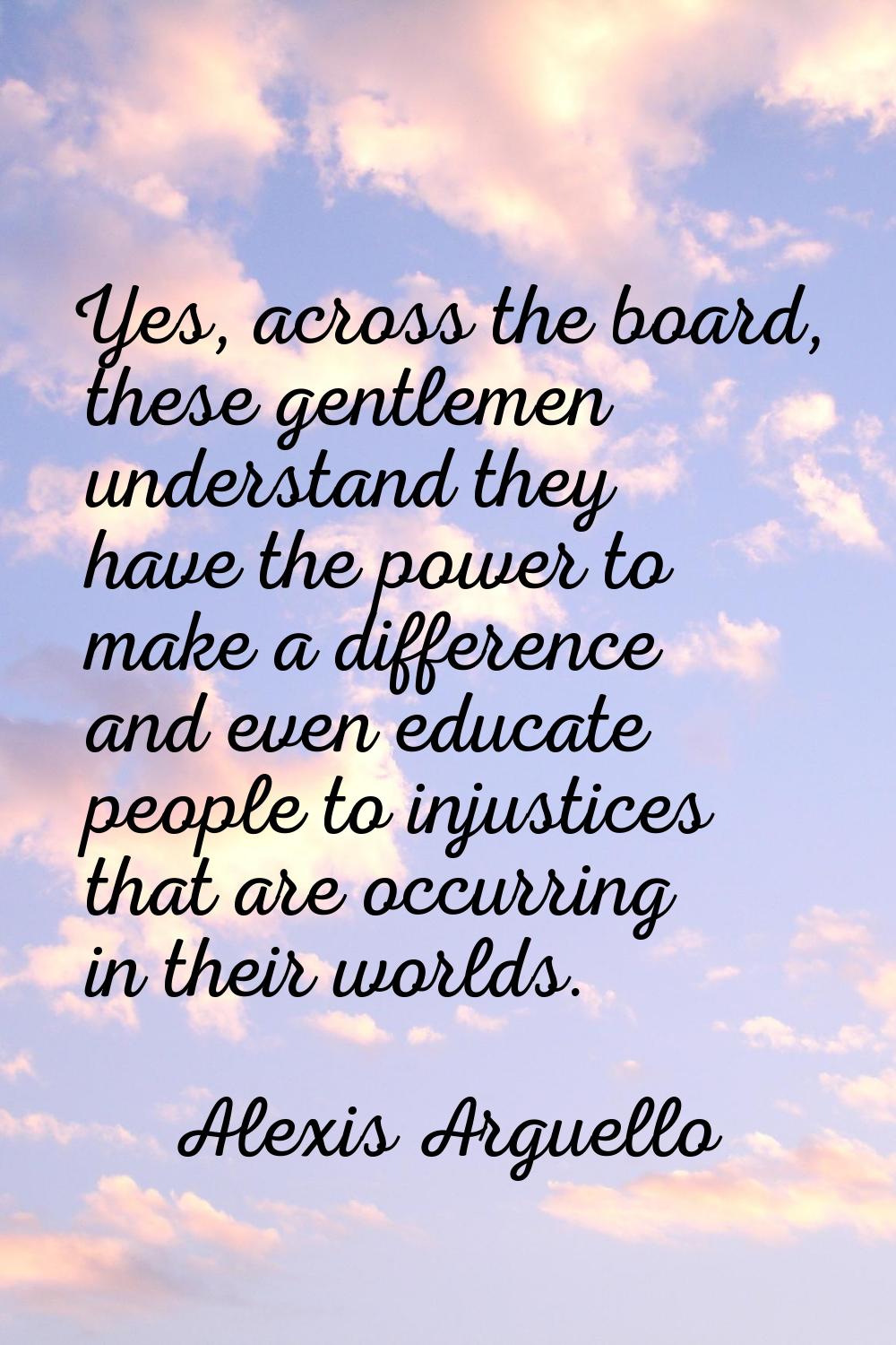 Yes, across the board, these gentlemen understand they have the power to make a difference and even