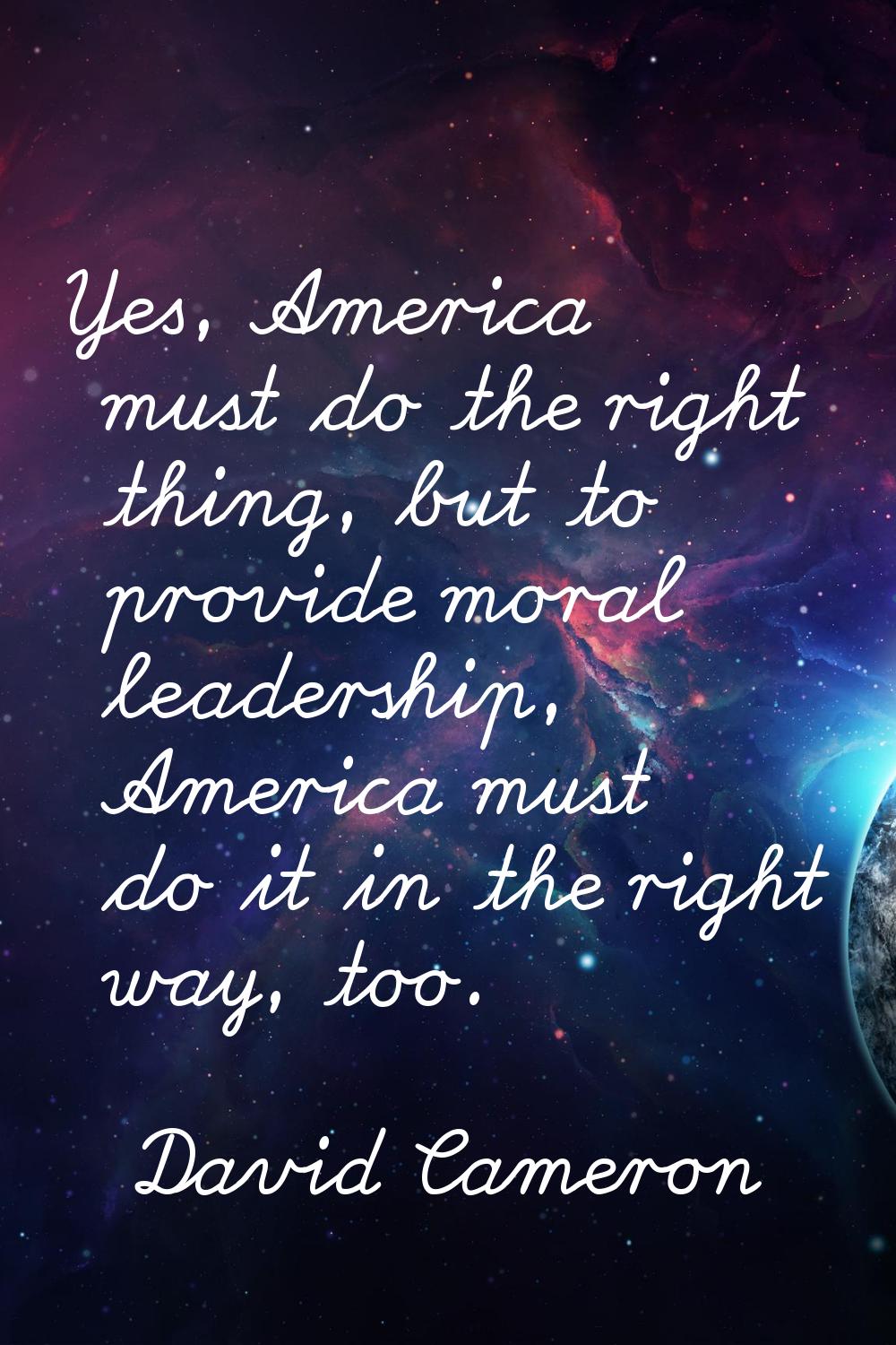 Yes, America must do the right thing, but to provide moral leadership, America must do it in the ri