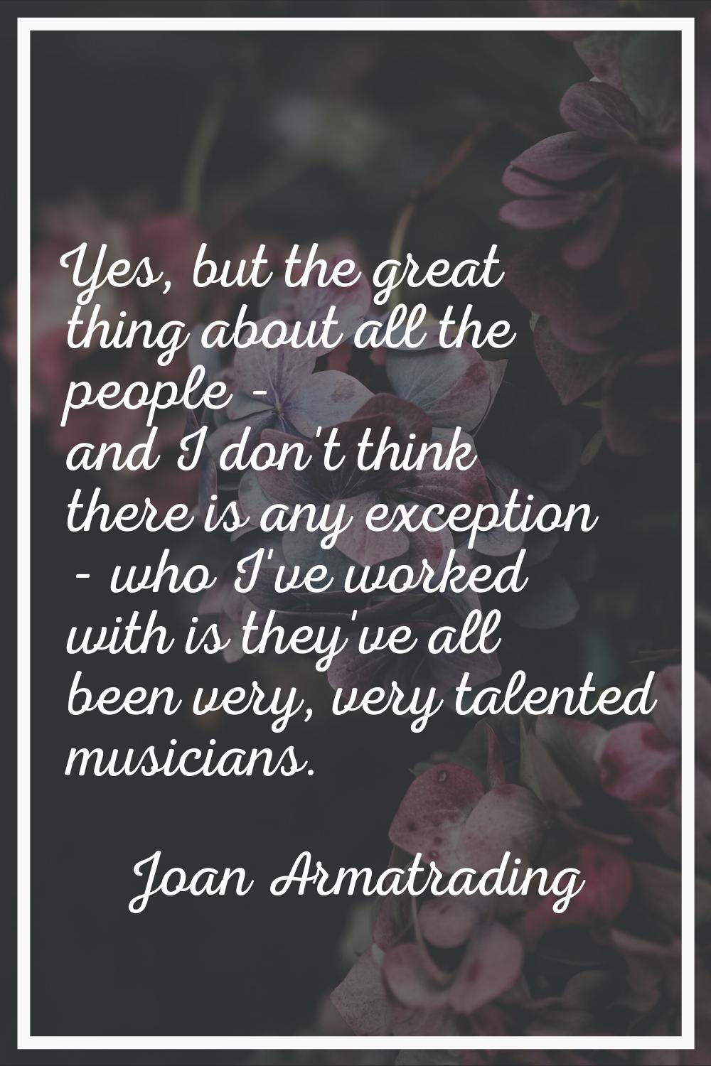 Yes, but the great thing about all the people - and I don't think there is any exception - who I've