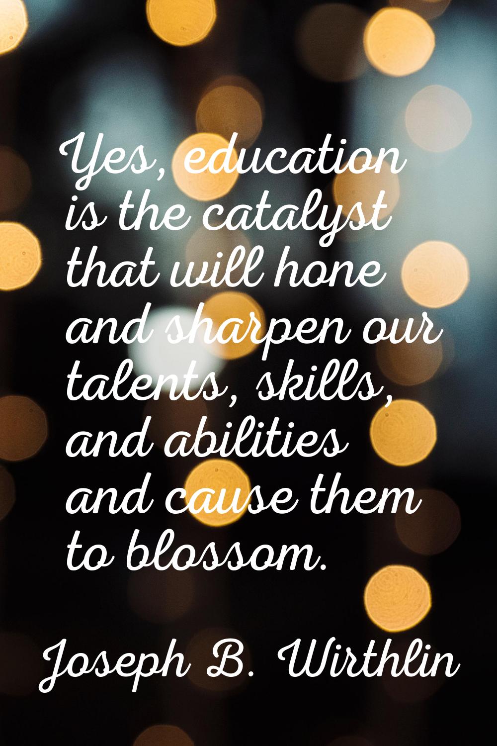 Yes, education is the catalyst that will hone and sharpen our talents, skills, and abilities and ca