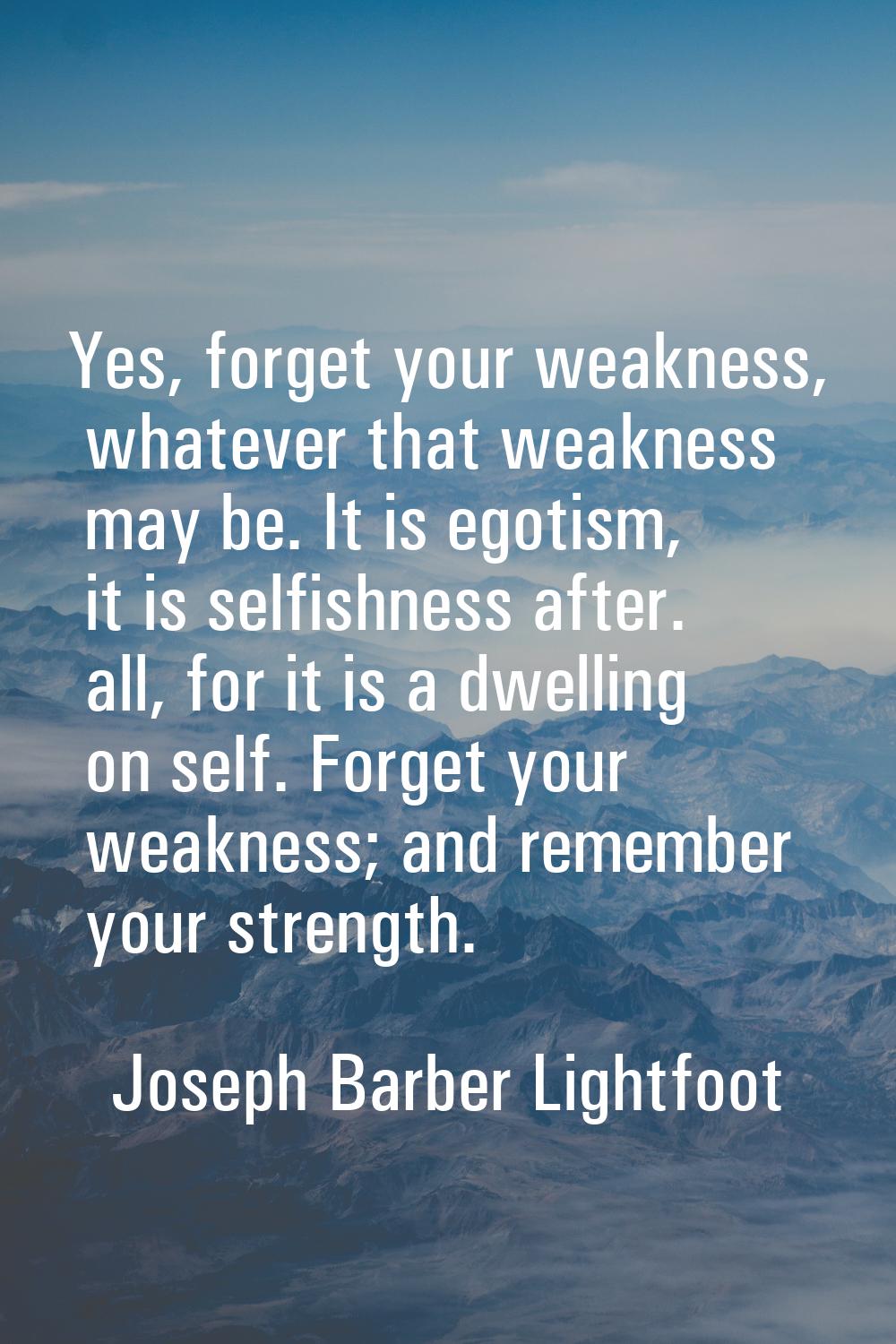 Yes, forget your weakness, whatever that weakness may be. It is egotism, it is selfishness after. a