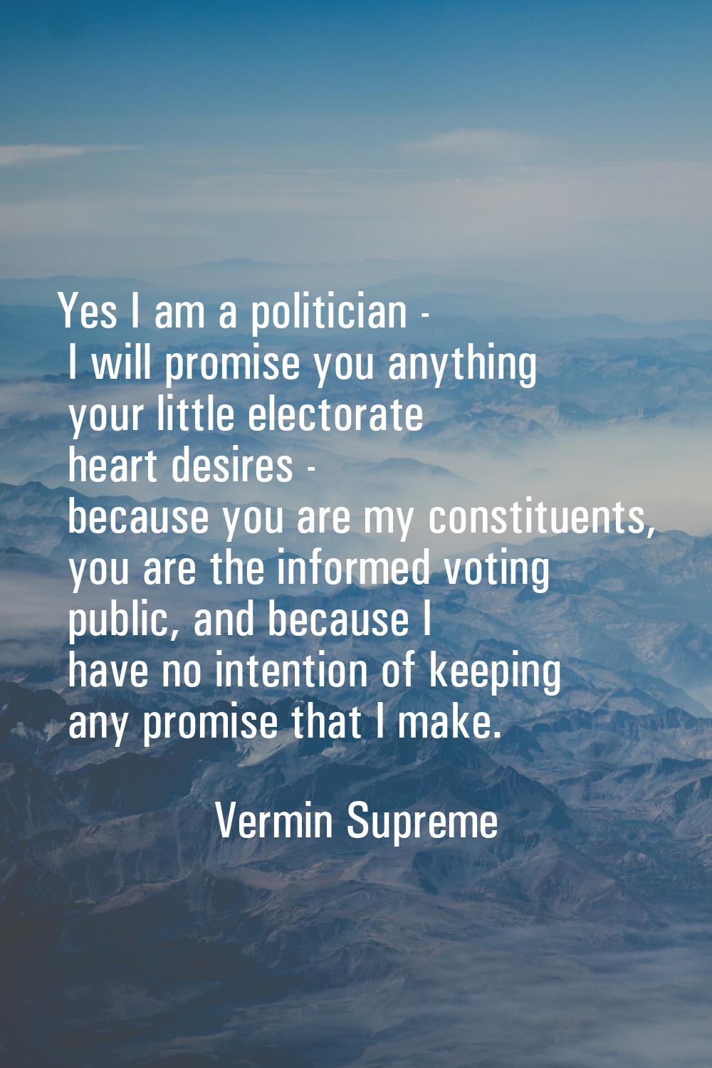 Yes I am a politician - I will promise you anything your little electorate heart desires - because 