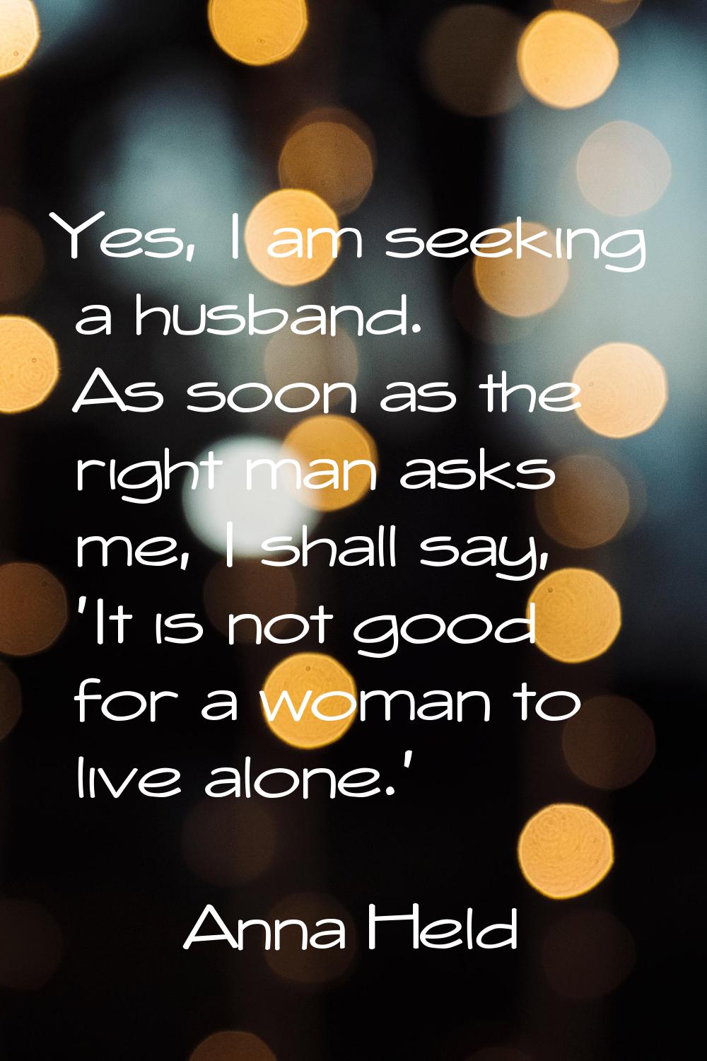 Yes, I am seeking a husband. As soon as the right man asks me, I shall say, 'It is not good for a w