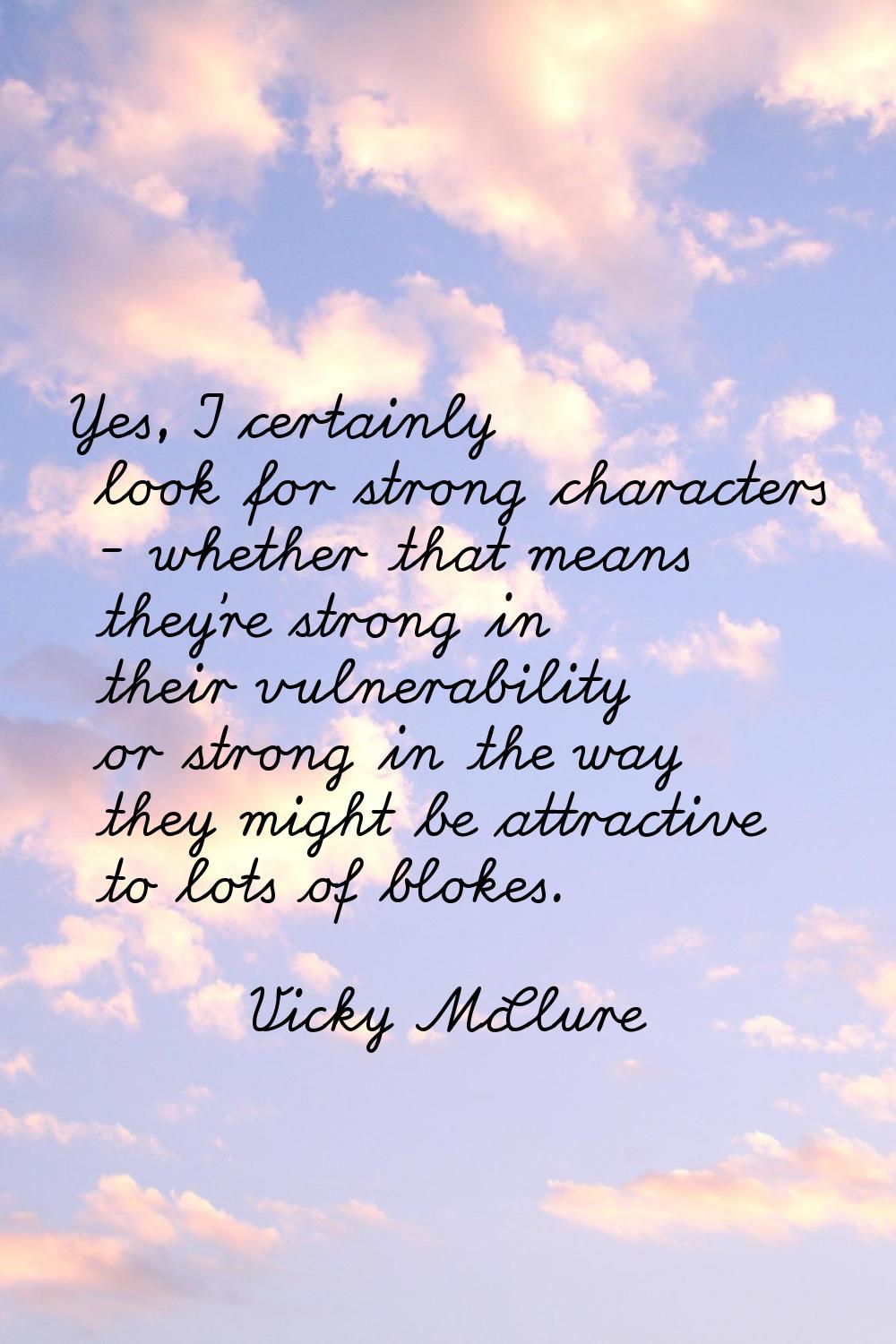 Yes, I certainly look for strong characters - whether that means they're strong in their vulnerabil
