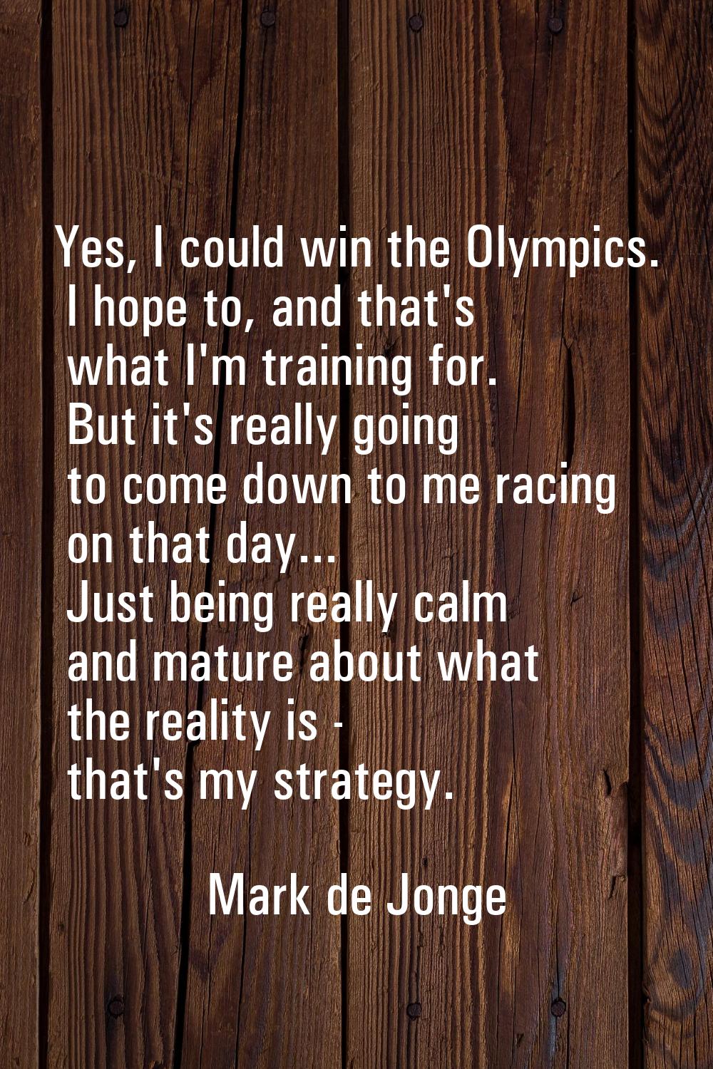 Yes, I could win the Olympics. I hope to, and that's what I'm training for. But it's really going t
