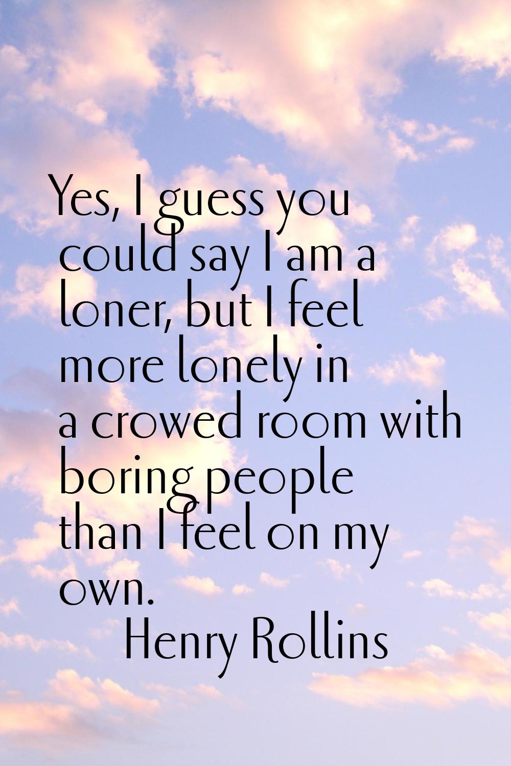 Yes, I guess you could say I am a loner, but I feel more lonely in a crowed room with boring people