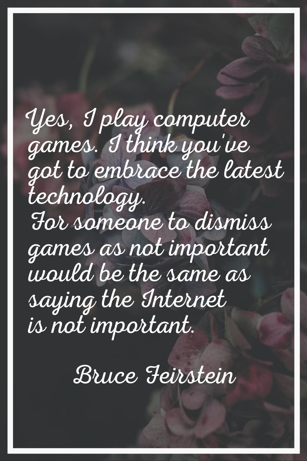 Yes, I play computer games. I think you've got to embrace the latest technology. For someone to dis