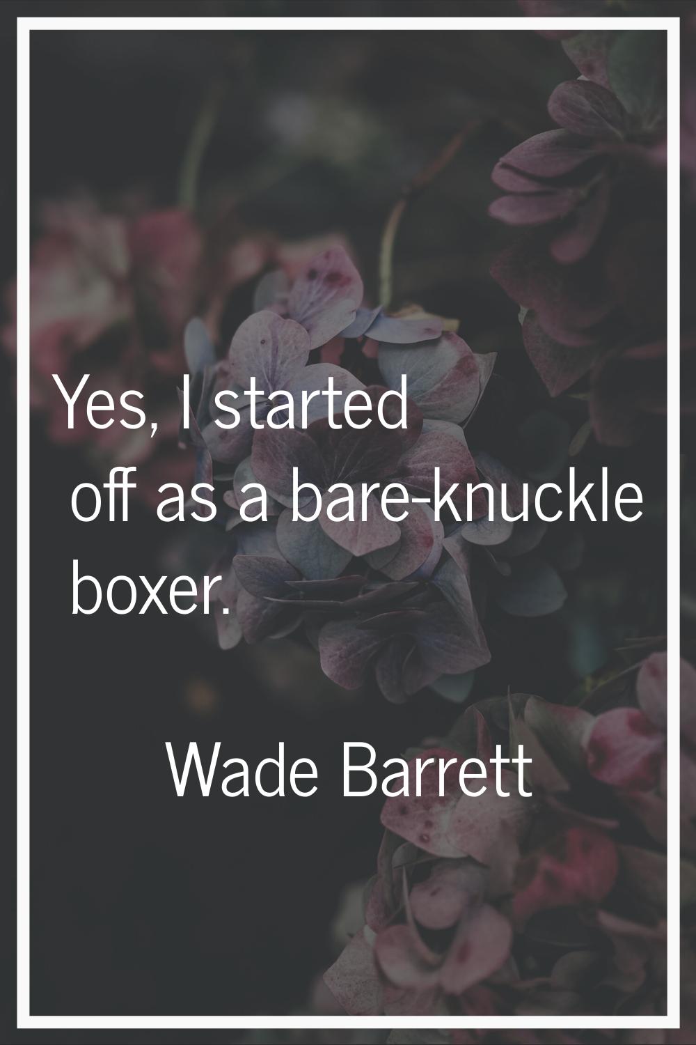 Yes, I started off as a bare-knuckle boxer.
