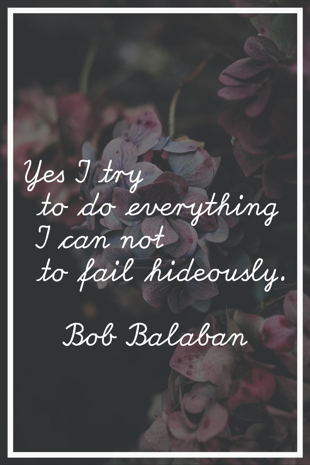 Yes I try to do everything I can not to fail hideously.